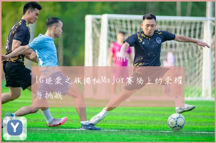IG逆袭之旅揭秘Major赛场上的荣耀与挑战