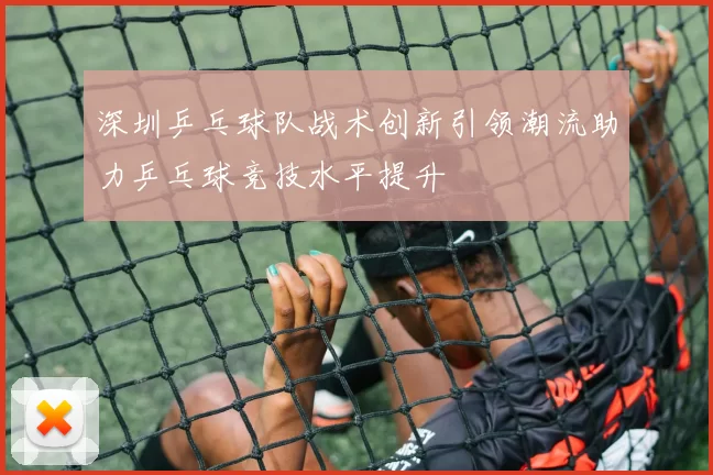 深圳乒乓球队战术创新引领潮流助力乒乓球竞技水平提升