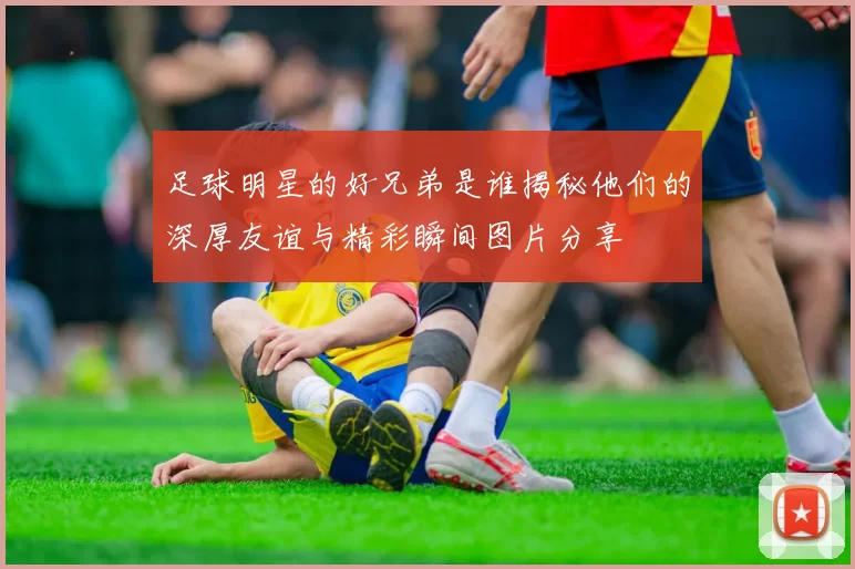 足球明星的好兄弟是谁揭秘他们的深厚友谊与精彩瞬间图片分享