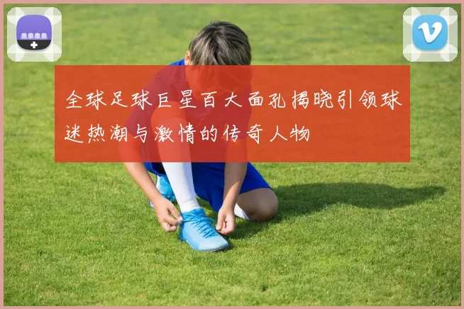 全球足球巨星百大面孔揭晓引领球迷热潮与激情的传奇人物