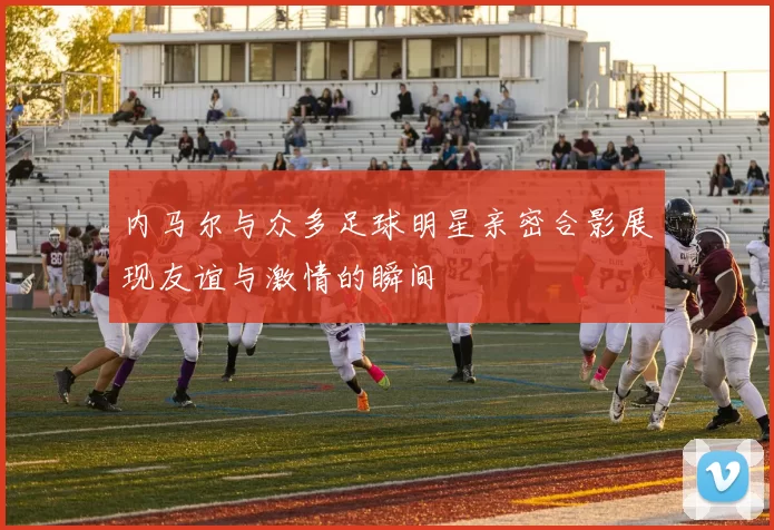 内马尔与众多足球明星亲密合影展现友谊与激情的瞬间