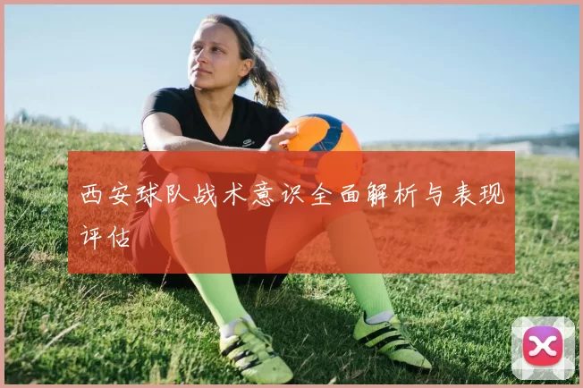 西安球队战术意识全面解析与表现评估