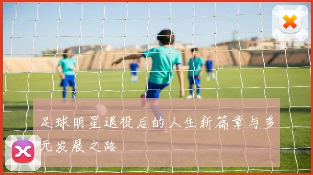 足球明星退役后的人生新篇章与多元发展之路