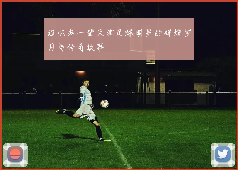 追忆老一辈天津足球明星的辉煌岁月与传奇故事