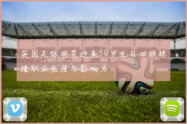 英国足球明星迎来50岁生日回顾辉煌职业生涯与影响力