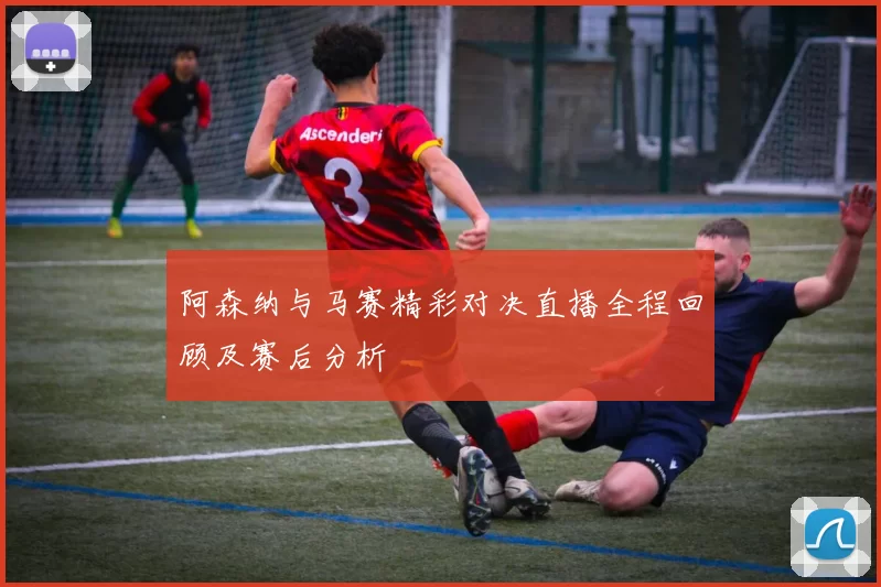 阿森纳与马赛精彩对决直播全程回顾及赛后分析