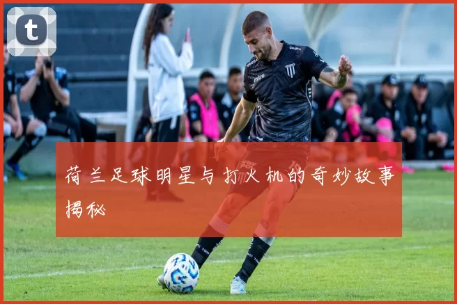 荷兰足球明星与打火机的奇妙故事揭秘