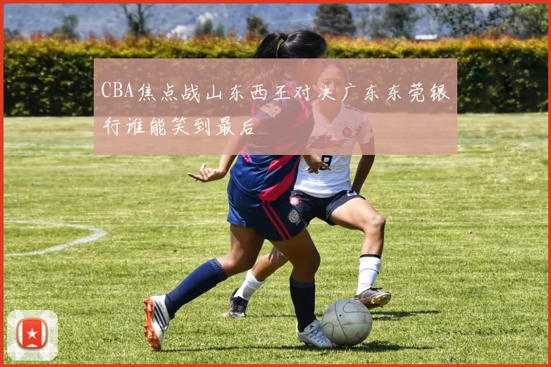CBA焦点战山东西王对决广东东莞银行谁能笑到最后