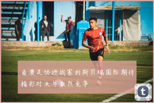 南澳足协迎战塞利斯贝瑞国际期待精彩对决与激烈竞争