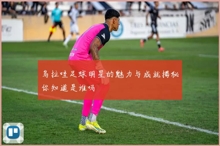乌拉哇足球明星的魅力与成就揭秘你知道是谁吗