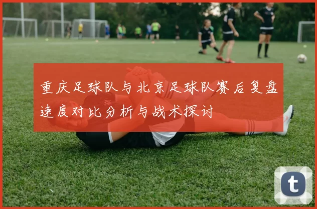 重庆足球队与北京足球队赛后复盘速度对比分析与战术探讨